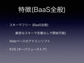 特徴(BaaS全般) 
• スキーマフリー (BaaS全般) 
• 厳密なスキーマ定義なしで開始可能) 
• Webベースのアドミンソフト 
• KVS (キーバリューストア) 
 