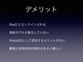 デメリット 
• BaaS にロックインされる 
• 価格モデルが確立していない 
• Web会社として受託するメリットがない 
• 顧客に採用技術の制約があると難しい 
 