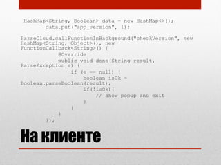 HashMap<String, Boolean> data = new HashMap<>();
data.put("app_version", 1);
ParseCloud.callFunctionInBackground("checkVersion", new
HashMap<String, Object>(), new
FunctionCallback<String>() {
@Override
public void done(String result,
ParseException e) {
if (e == null) {
boolean isOk =
Boolean.parseBoolean(result);
if(!isOk){
// show popup and exit
}
}
}
});
На клиенте
 