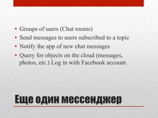 Еще один мессенджер
•  Groups of users (Chat rooms)
•  Send messages to users subscribed to a topic
•  Notify the app of new chat messages
•  Query for objects on the cloud (messages,
photos, etc.) Log in with Facebook account
 