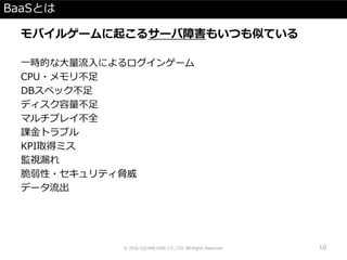 BaaSとは
モバイルゲームに起こるサーバ障害もいつも似ている
一時的な大量流入によるログインゲーム
CPU・メモリ不足
DBスペック不足
ディスク容量不足
マルチプレイ不全
課金トラブル
KPI取得ミス
監視漏れ
脆弱性・セキュリティ脅威
データ流出
© 2016 SQUARE ENIX CO., LTD. All Rights Reserved. 10
 