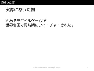BaaSとは
実際にあった例
とあるモバイルゲームが
世界各国で同時期にフィーチャーされた。
© 2016 SQUARE ENIX CO., LTD. All Rights Reserved. 16
 