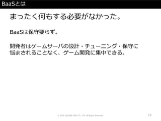 BaaSとは
まったく何もする必要がなかった。
BaaSは保守要らず。
開発者はゲームサーバの設計・チューニング・保守に
悩まされることなく、ゲーム開発に集中できる。
© 2016 SQUARE ENIX CO., LTD. All Rights Reserved. 19
 
