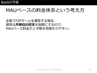 BaaSの予算
MAUベースの料金体系という考え方
企業でF2Pゲームを運営する場合、
通常は月単位の収支を指標にするので、
MAUベース料金だと予算を見積もりやすい。
© 2016 SQUARE ENIX CO., LTD. All Rights Reserved. 24
 
