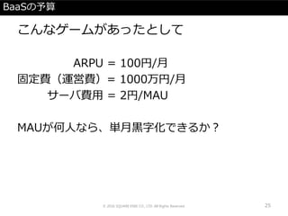 BaaSの予算
こんなゲームがあったとして
ARPU = 100円/月
固定費（運営費）= 1000万円/月
サーバ費用 = 2円/MAU
MAUが何人なら、単月黒字化できるか？
© 2016 SQUARE ENIX CO., LTD. All Rights Reserved. 25
 