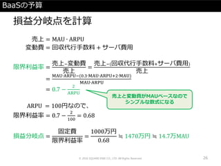 BaaSの予算
損益分岐点を計算
売上 = MAU ∙ ARPU
変動費 = 回収代行手数料 + サーバ費用
限界利益率 =
売上−変動費
売上
=
売上−(回収代行手数料+サーバ費用)
売上
=
MAU∙ARPU−(0.3∙MAU∙ARPU+2∙MAU)
MAU∙ARPU
= 0.7 −
2
ARPU
ARPU = 100円なので、
限界利益率 = 0.7 −
2
100
= 0.68
損益分岐点 =
固定費
限界利益率
=
1000万円
0.68
≒ 1470万円 ≒ 14.7万MAU
© 2016 SQUARE ENIX CO., LTD. All Rights Reserved. 26
売上と変動費がMAUベースなので
シンプルな数式になる
 