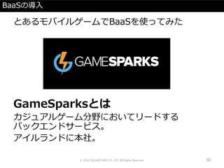 BaaSの導入
とあるモバイルゲームでBaaSを使ってみた
GameSparksとは
カジュアルゲーム分野においてリードする
バックエンドサービス。
アイルランドに本社。
© 2016 SQUARE ENIX CO., LTD. All Rights Reserved. 30
 