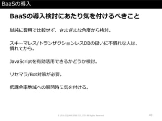 BaaSの導入
BaaSの導入検討にあたり気を付けるべきこと
単純に費用で比較せず、さまざまな角度から検討。
スキーマレス/トランザクションレスDBの扱いに不慣れな人は、
慣れてから。
JavaScriptを有効活用できるかどうか検討。
リセマラ/Bot対策が必要。
低課金率地域への展開時に気を付ける。
© 2016 SQUARE ENIX CO., LTD. All Rights Reserved. 40
 