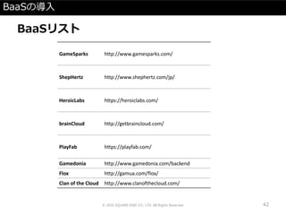 BaaSの導入
BaaSリスト
© 2016 SQUARE ENIX CO., LTD. All Rights Reserved. 42
GameSparks http://www.gamesparks.com/
ShepHertz http://www.shephertz.com/jp/
HeroicLabs https://heroiclabs.com/
brainCloud http://getbraincloud.com/
PlayFab https://playfab.com/
Gamedonia http://www.gamedonia.com/backend
Flox http://gamua.com/flox/
Clan of the Cloud http://www.clanofthecloud.com/
 