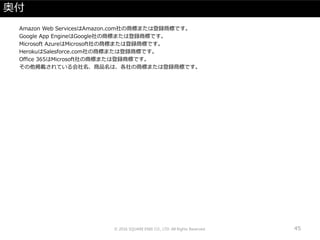 奥付
Amazon Web ServicesはAmazon.com社の商標または登録商標です。
Google App EngineはGoogle社の商標または登録商標です。
Microsoft AzureはMicrosoft社の商標または登録商標です。
HerokuはSalesforce.com社の商標または登録商標です。
Office 365はMicrosoft社の商標または登録商標です。
その他掲載されている会社名、商品名は、各社の商標または登録商標です。
© 2016 SQUARE ENIX CO., LTD. All Rights Reserved. 45
 