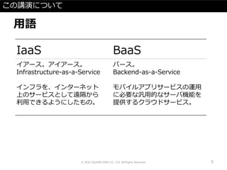 この講演について
用語
© 2016 SQUARE ENIX CO., LTD. All Rights Reserved. 5
IaaS BaaS
イアース。アイアース。
Infrastructure-as-a-Service
インフラを、インターネット
上のサービスとして遠隔から
利用できるようにしたもの。
バース。
Backend-as-a-Service
モバイルアプリサービスの運用
に必要な汎用的なサーバ機能を
提供するクラウドサービス。
 
