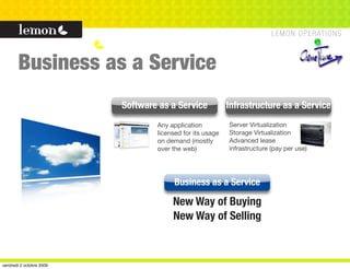 Business as a Service
                          Software as a Service            Infrastructure as a Service
                                  Any application          Server Virtualization
                                  licensed for its usage   Storage Virtualization
                                  on demand (mostly        Advanced lease
                                  over the web)            infrastructure (pay per use)




                                        Business as a Service

                                       New Way of Buying
                                       New Way of Selling



vendredi 2 octobre 2009
 