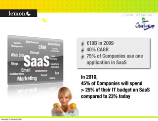 €10B in 2009
                            40% CAGR
                            75% of Companies use one
                            application in SaaS

                          In 2010,
                          45% of Companies will spend
                          > 25% of their IT budget on SaaS
                          compared to 23% today



vendredi 2 octobre 2009
 