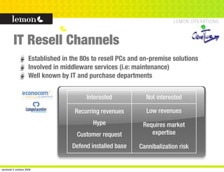 IT Resell Channels
                     Established in the 80s to resell PCs and on-premise solutions
                     Involved in middleware services (i.e: maintenance)
                     Well known by IT and purchase departments


                                         Interested            Not interested

                                     Recurring revenues        Low revenues
                                            Hype              Requires market
                                      Customer request           expertise

                                    Defend installed base   Cannibalization risk


vendredi 2 octobre 2009
 