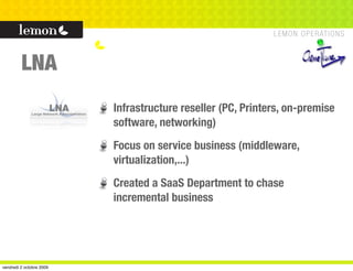LNA
                          Infrastructure reseller (PC, Printers, on-premise
                          software, networking)
                          Focus on service business (middleware,
                          virtualization,...)
                          Created a SaaS Department to chase
                          incremental business




vendredi 2 octobre 2009
 