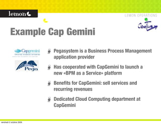 Example Cap Gemini
                          Pegasystem is a Business Process Management
                          application provider
                          Has cooperated with CapGemini to launch a
                          new «BPM as a Service» platform
                          Beneﬁts for CapGemini: sell services and
                          recurring revenues
                          Dedicated Cloud Computing department at
                          CapGemini


vendredi 2 octobre 2009
 