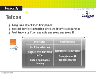 Telcos
                     Long time established Companies
                     Radical portfolio extension since the Internet appearance
                     Well known by Purchase dpts and more and more IT


                                       Interested            Not interested
                                   Portfolio extension
                                  Aligned with business   Requires IT knowledge
                                          model             Disruptive for IT
                                   Data & application       decision makers
                                        hosting


vendredi 2 octobre 2009
 