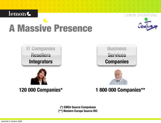A Massive Presence
                          IT Companies                                      Business
                             Resellers                                      Services
                            Integrators                                    Companies




                   120 000 Companies*                                 1 800 000 Companies**


                                            (*) EMEA Source Compubase
                                          (**) Western Europe Source IDC


vendredi 2 octobre 2009
 
