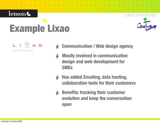 Example Lixao
                          Communication / Web design agency
                          Mostly involved in communication
                          design and web development for
                          SMEs
                          Has added Emailing, data hosting,
                          collaboration tools for their customers
                          Beneﬁts: tracking their customer
                          evolution and keep the conversation
                          open


vendredi 2 octobre 2009
 
