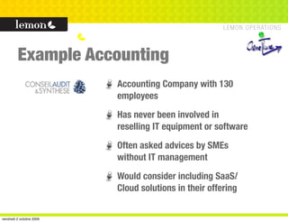 Example Accounting
                          Accounting Company with 130
                          employees
                          Has never been involved in
                          reselling IT equipment or software
                          Often asked advices by SMEs
                          without IT management
                          Would consider including SaaS/
                          Cloud solutions in their offering


vendredi 2 octobre 2009
 