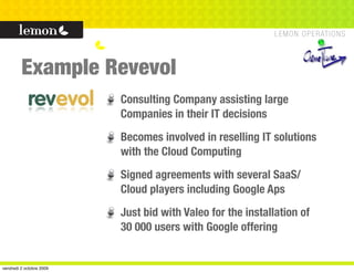 Example Revevol
                          Consulting Company assisting large
                          Companies in their IT decisions
                          Becomes involved in reselling IT solutions
                          with the Cloud Computing
                          Signed agreements with several SaaS/
                          Cloud players including Google Aps
                          Just bid with Valeo for the installation of
                          30 000 users with Google offering


vendredi 2 octobre 2009
 