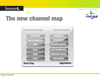The new channel map
                          Converted Channels         Vertical Channels

                                 IT Channels          Consultants

                              System Integrators      Accountants

                                    VARs           Marketing Agencies

                                    Telcos         SaaS Resellers/Dist

                                    OEMs           Application Hosting

                                    Direct            Data Hosting

                          Direct Play                        Aggregators



vendredi 2 octobre 2009
 
