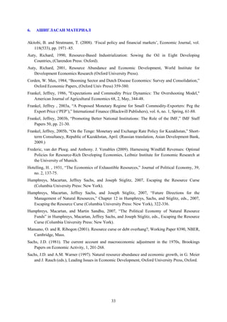 6.

АШИГЛАСАН МАТЕРИАЛ

Akitobi, B. and Stratmann, T. (2008). ‘Fiscal policy and financial markets’, Economic Journal, vol.
118(533), pp. 1971–85.
Auty, Richard, 1990, Resource-Based Industrialization: Sowing the Oil in Eight Developing
Countries, (Clarendon Press: Oxford).
Auty, Richard, 2001, Resource Abundance and Economic Development, World Institute for
Development Economics Research (Oxford University Press).
Corden, W. Max, 1984, “Booming Sector and Dutch Disease Economics: Survey and Consolidation,”
Oxford Economic Papers, (Oxford Univ Press) 359-380.
Frankel, Jeffrey, 1986, "Expectations and Commodity Price Dynamics: The Overshooting Model,"
American Journal of Agricultural Economics 68, 2, May, 344-48.
Frankel, Jeffrey , 2003a, “A Proposed Monetary Regime for Small Commodity-Exporters: Peg the
Export Price (‘PEP’),” International Finance (Blackwill Publishers), vol. 6, no. 1, Spring, 61-88.
Frankel, Jeffrey, 2003b, “Promoting Better National Institutions: The Role of the IMF,” IMF Staff
Papers 50, pp. 21-30.
Frankel, Jeffrey, 2005b, “On the Tenge: Monetary and Exchange Rate Policy for Kazakhstan,” Shortterm Consultancy, Republic of Kazakhstan, April. (Russian translation, Asian Development Bank,
2009.)
Frederic, van der Ploeg. and Anthony. J. Venables (2009). Harnessing Windfall Revenues: Optimal
Policies for Resource-Rich Developing Economies, Leibniz Institute for Economic Research at
the University of Munich.
Hotelling, H. , 1931, “The Economics of Exhaustible Resources,” Journal of Political Economy, 39,
no. 2, 137-75.
Humphreys, Macartan, Jeffrey Sachs, and Joseph Stiglitz, 2007, Escaping the Resource Curse
(Columbia University Press: New York).
Humphreys, Macartan, Jeffrey Sachs, and Joseph Stiglitz, 2007, “Future Directions for the
Management of Natural Resources,” Chapter 12 in Humphreys, Sachs, and Stiglitz, eds., 2007,
Escaping the Resource Curse (Columbia University Press: New York), 322-336.
Humphreys, Macartan, and Martin Sandhu, 2007, “The Political Economy of Natural Resource
Funds” in Humphreys, Macartan, Jeffrey Sachs, and Joseph Stiglitz, eds., Escaping the Resource
Curse (Columbia University Press: New York).
Mansano, O. and R. Ribogon (2001). Resource curse or debt overhang?, Working Paper 8390, NBER,
Cambridge, Mass.
Sachs, J.D. (1981). The current account and macroeconomic adjustment in the 1970s, Brookings
Papers on Economic Activity, 1, 201-268.
Sachs, J.D. and A.M. Warner (1997). Natural resource abundance and economic growth, in G. Meier
and J. Rauch (eds.), Leading Issues in Economic Development, Oxford University Press, Oxford.

33

 