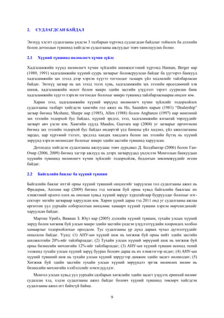 2.

СУДЛАГДСАН БАЙДАЛ

Энэхүү хэсэгт судалгааны үндсэн 3 талбарын хүрээнд судлагдсан байдлыг тоймлох ба дэлхийн
болон дотоодын түвшинд хийгдсэн судалгааны ажлуудыг товч танилцуулах болно.
2.1

Хүүний түвшинд нөлөөлөгч хүчин зүйлс

Хадгаламжийн хүүнд нөлөөлөгч хүчин зүйлсийн шинжилгээний хүрээнд Hannan, Berger нар
(1989, 1991) хадгаламжийн хүүний суурь загварыг боловсруулсан байдаг ба үүгээрээ банкууд
хадгаламжийн зах зээлд дээр хэрхэн хүүгээ тогтоодог талаарх үйл хөдлөлийг тайлбарласан
байдаг. Энэхүү загвар нь зах зээлд эзлэх хувь, хадгаламжийн зах зээлийн өрсөлдөөний хэв
шинж, хадгаламжийн өсөлт болон макро эдийн засгийн үзүүлэлт зэрэгт суурилан банк
хадгаламжийн хүүгээ хэрхэн тогтоодог болохыг микро түвшинд тайлбарласнаараа онцлог юм.
Харин зээл, хадгаламжийн хүүний зөрүүнд нөлөөлөгч хүчин зүйлсийг тодорхойлох
судалгааны талбарт хийгдсэн хамгийн гол ажил нь Ho, Saunders нарын (1981) “Dealership”
загвар бөгөөд Mcshane, Sharpe нар (1985), Allen (1988) болон Angbanzo (1997) нар мөнгөний
зах зээлийн тодорхой бус байдал, хүүний эрсдэл, зээл, хадгаламжийн ялгаатай төрлүүдийг
загварт авч үзсэн юм. Хамгийн сүүлд Maudos, Guevara нар (2004) уг загварыг өргөтгөсөн
бөгөөд зах зээлийн тодорхой бус байдал өндөртэй үед банкны үйл хөдлөл, үйл ажиллагааны
зардал, цар хүрээний тэлэлт, эрсдэлд хандах хандлага болон зах зээлийн бүтэц нь хүүний
зөрүүнд хэрхэн нөлөөлдөг болохыг микро эдийн засгийн түвшинд харуулсан.
Дотоодод хийгдсэн судалгааны ажлуудаас товч дурьдвал Д. Болдбаатар (2006) болон ГанОчир (2006, 2009) бөгөөд эдгээр ажлууд нь дээрх загваруудад үндэслэн Монголын банкуудын
хүүнийн түвшинд нөлөөлөгч хүчин зүйлсийг тодорхойлж, бодлогын зөвлөмжүүдийг өгсөн
байдаг.
2.2

Байгалийн баялаг ба хүүний түвшин

Байгалийн баялаг ихтэй орны хүүний түвшний онцлогийг харуулсан гол судалгааны ажил нь
Фредерик, Антони нар (2009) бөгөөд тэд хөгжиж буй орны хувьд байгалийн баялгаас их
хэмжээний орлого олох нь онолын хувьд хүүний зөрүүг хурдтайгаар бууруулдаг болохыг нэгсекторт энгийн загвараар харуулсан юм. Харин үүний дараа тэд 2011 онд уг судалгааны ажлаа
өргөтгөн уул уурхайн олборлолтын нөхцлөөс хамаарч хүүний түвшин хэрхэн өөрчлөгдөхийг
харуулсан байдаг.
Мартин Урибэ, Вивиан З. Юүэ нар (2005) дэлхийн хүүний түвшин, тухайн улсын хүүний
зөрүү болон хөгжиж буй улсын макро эдийн засгийн үндсэн үзүүлэлтүүдийн хоорондох холбоо
хамаарлыг тодорхойлохыг оролдсон. Тус судалгааны үр дүнд дараах чухал дүгнэлтүүдийг
онцолсон байдаг. Үүнд: (1) АНУ-ын хүүний шок нь хөгжиж буй орны нийт эдийн засгийн
шилжилтийн 20%-ийг тайлбарладаг; (2) Тухайн улсын хүүний зөрүүний шок нь хөгжиж буй
орны бизнесийн мөчлөгийн 12%-ийг тайлбарладаг; (3) АНУ-ын хүүний түвшин өсөхөд эхний
ээлжинд тухайн улсын хүүний зөрүү буурах боловч дараа нь их хэмжээгээр өсдөг; (4) АНУ-ын
хүүний түвшний шок нь тухайн улсын хүүний зөрүүгээр дамжин эдийн засагт нөлөөлдөг; (5)
Хөгжиж буй эдийн засгийн тухайн улсын хүүний зөрүүндээ эргэж нөлөөлөх нөлөө нь
бизнесийн мөчлөгийн хэлбэлзлийг нэмэгдүүлдэг.
Монгол улсын хувьд уул уурхайн салбарын хөгжлийн эдийн засагт үзүүлэх ерөнхий нөлөөг
судалсан хэд, хэдэн судалгааны ажил байдаг боловч хүүний түвшинд төвлөрч хийгдсэн
судалгааны ажил огт байхгүй байна.
9

 