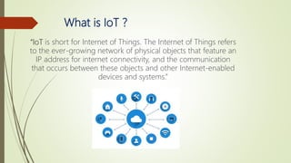 What is IoT ?
“IoT is short for Internet of Things. The Internet of Things refers
to the ever-growing network of physical objects that feature an
IP address for internet connectivity, and the communication
that occurs between these objects and other Internet-enabled
devices and systems.”
 