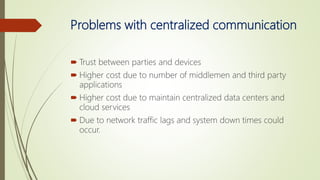 Problems with centralized communication
 Trust between parties and devices
 Higher cost due to number of middlemen and third party
applications
 Higher cost due to maintain centralized data centers and
cloud services
 Due to network traffic lags and system down times could
occur.
 