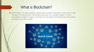 What is Blockchain?
 Blockchain is an open platform where peer to peer transactions take place under
the eyes of various open interrelated accounts. It is a digital ledger in which
transactions made in crypto currencies are recorded chronologically and publicly
so that all can see it easily.
 