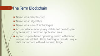 The Term Blockchain
 Name for a data structure
 Name for an algorithm
 Name for a suite of Technologies
 An umbrella term for purely distributed peer-to-peer
systems with a common application area
 A peer-to-peer-based operating system with its own
unique rule set that utilizes hashing to provide unique
data transactions with a distributed ledger
, III
31
 