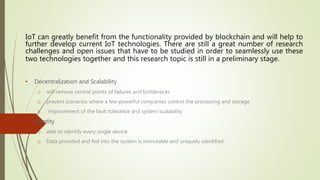 • Decentralization and Scalability
o will remove central points of failures and bottlenecks
o prevent scenarios where a few powerful companies control the processing and storage
o improvement of the fault tolerance and system scalability
• Identity
o able to identify every single device
o Data provided and fed into the system is immutable and uniquely identified
IoT can greatly benefit from the functionality provided by blockchain and will help to
further develop current IoT technologies. There are still a great number of research
challenges and open issues that have to be studied in order to seamlessly use these
two technologies together and this research topic is still in a preliminary stage.
 