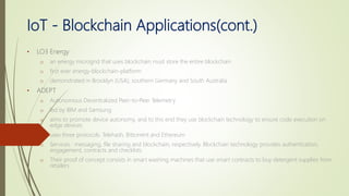 IoT - Blockchain Applications(cont.)
• LO3 Energy
o an energy microgrid that uses blockchain must store the entire blockchain
o first ever energy-blockchain-platform
o demonstrated in Brooklyn (USA), southern Germany and South Australia
• ADEPT
o Autonomous Decentralized Peer-to-Peer Telemetry
o led by IBM and Samsung
o aims to promote device autonomy, and to this end they use blockchain technology to ensure code execution on
edge devices
o uses three protocols: Telehash, Bittorrent and Ethereum
o Services : messaging, file sharing and blockchain, respectively. Blockchain technology provides authentication,
engagement, contracts and checklists
o Their proof of concept consists in smart washing machines that use smart contracts to buy detergent supplies from
retailers
 