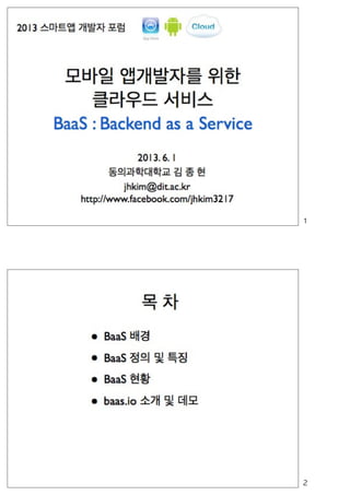 모바일 앱개발자를 위한
클라우드 서비스
BaaS : Backend as a Service
2013. 6. 1
동의과학대학교 김 종 현
jhkim@dit.ac.kr
http://www.facebook.com/jhkim3217
2013 스마트앱 개발자 포럼
113년	 6월	 3일	 월
 