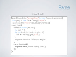 Parse.Cloud.deﬁne("averageStars", function(request, response) {
  var query = new Parse.Query("Review");
  query.equalTo("movie", request.params.movie);
  query.ﬁnd({
    success: function(results) {
      var sum = 0;
      for (var i = 0; i < results.length; ++i) {
        sum += results[i].get("stars");
      }
      response.success(sum / results.length);
    },
    error: function() {
      response.error("movie lookup failed");
    }});
});
CloudCode
 