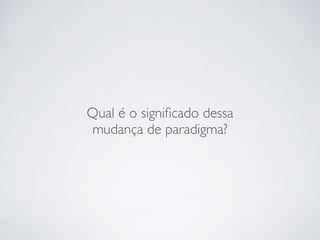 Qual é o signiﬁcado dessa
mudança de paradigma?
 