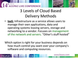 3 Levels of Cloud Based Delivery Methods IaaS:  Infrastructure as a service allows users to manage their own applications, data and operating systems leaving servers, storage and networking to a vendor. Focuses on  management of the network and servers.  “Other’s stuff hosted” Which option is right for your business depends on how much control you want over your company’s software and computing resources. 