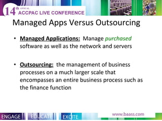 Managed Apps Versus Outsourcing Managed Applications:   Manage  purchased  software as well as the network and servers Outsourcing:   the management of business processes on a much larger scale that encompasses an entire business process such as the finance function 