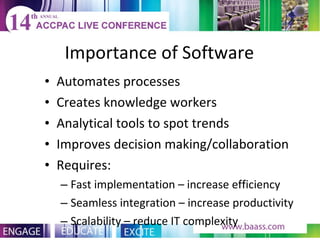 Importance of Software Automates processes Creates knowledge workers Analytical tools to spot trends Improves decision making/collaboration Requires: Fast implementation – increase efficiency Seamless integration – increase productivity Scalability – reduce IT complexity 