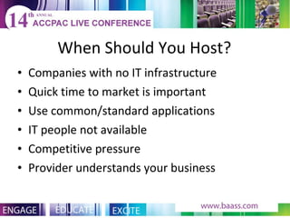 When Should You Host? Companies with no IT infrastructure Quick time to market is important Use common/standard applications IT people not available Competitive pressure Provider understands your business 