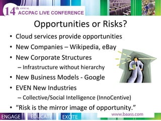 Opportunities or Risks? Cloud services provide opportunities New Companies – Wikipedia, eBay New Corporate Structures Infrastructure without hierarchy New Business Models - Google EVEN New Industries Collective/Social Intelligence (InnoCentive) “ Risk is the mirror image of opportunity.” 