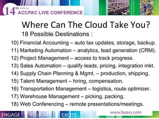 Where Can The Cloud Take You? 18 Possible Destinations : 10) Financial Accounting – auto tax updates, storage, backup. 11) Marketing Automation – analytics, lead generation (CRM). 12) Project Management – access to track progress. 13) Sales Automation – qualify leads, pricing, integration mkt. 14) Supply Chain Planning & Mgmt. – production, shipping. 15) Talent Management – hiring, compensation. 16) Transportation Management – logistics, route optimizer. 17) Warehouse Management – picking, packing. 18) Web Conferencing – remote presentations/meetings. 