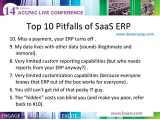 Top 10 Pitfalls of SaaS ERP  10. Miss a payment, your ERP turns off . 9. My data lives with other data (sounds illegitimate and immoral).  8. Very limited custom reporting capabilities (but who needs reports from your ERP anyway?) . 7. Very limited customization capabilities (because everyone knows that ERP out of the box works for everyone) . 6. You still can’t get rid of that pesky IT guy.  5. The “hidden” costs can blind you (and make you poor, refer back to #10). www.ilovemyerp.com  