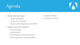 Agenda
• Antes de Começar
• O que são BaaS?
• O que é o Firebase?
• Básico sobre Segurança em APIs?
• Segurança no Firebase
• Autenticação
• Autorização
• Permissões de Leitura/Escrita
• Permissões por usuário logado
• Custom Tokens
• Criando um Chat
 