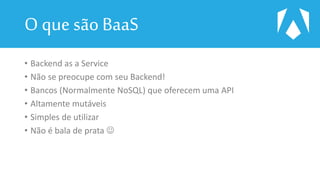 O que são BaaS
• Backend as a Service
• Não se preocupe com seu Backend!
• Bancos (Normalmente NoSQL) que oferecem uma API
• Altamente mutáveis
• Simples de utilizar
• Não é bala de prata 
 