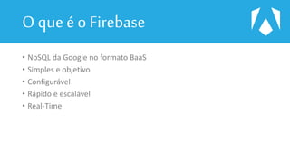 O que é o Firebase
• NoSQL da Google no formato BaaS
• Simples e objetivo
• Configurável
• Rápido e escalável
• Real-Time
 