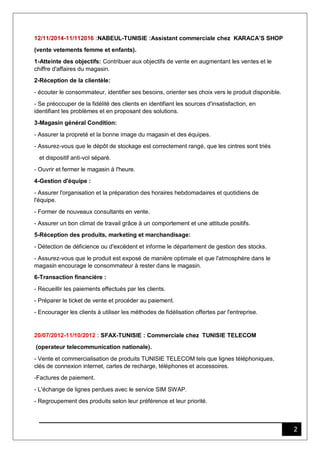 2
12/11/2014-11/112016 :NABEUL-TUNISIE :Assistant commerciale chez KARACA’S SHOP
(vente vetements femme et enfants).
1-Atteinte des objectifs: Contribuer aux objectifs de vente en augmentant les ventes et le
chiffre d'affaires du magasin.
2-Réception de la clientèle:
- écouter le consommateur, identifier ses besoins, orienter ses choix vers le produit disponible.
- Se préoccuper de la fidélité des clients en identifiant les sources d'insatisfaction, en
identifiant les problèmes et en proposant des solutions.
3-Magasin général Condition:
- Assurer la propreté et la bonne image du magasin et des équipes.
- Assurez-vous que le dépôt de stockage est correctement rangé, que les cintres sont triés
et dispositif anti-vol séparé.
- Ouvrir et fermer le magasin à l'heure.
4-Gestion d'équipe :
- Assurer l'organisation et la préparation des horaires hebdomadaires et quotidiens de
l'équipe.
- Former de nouveaux consultants en vente.
- Assurer un bon climat de travail grâce à un comportement et une attitude positifs.
5-Réception des produits, marketing et marchandisage:
- Détection de déficience ou d'excédent et informe le département de gestion des stocks.
- Assurez-vous que le produit est exposé de manière optimale et que l'atmosphère dans le
magasin encourage le consommateur à rester dans le magasin.
6-Transaction financière :
- Recueillir les paiements effectués par les clients.
- Préparer le ticket de vente et procéder au paiement.
- Encourager les clients à utiliser les méthodes de fidélisation offertes par l'entreprise.
20/07/2012-11/10/2012 : SFAX-TUNISIE : Commerciale chez TUNISIE TELECOM
(operateur telecommunication nationale).
- Vente et commercialisation de produits TUNISIE TELECOM tels que lignes téléphoniques,
clés de connexion internet, cartes de recharge, téléphones et accessoires.
-Factures de paiement.
- L'échange de lignes perdues avec le service SIM SWAP.
- Regroupement des produits selon leur préférence et leur priorité.
 
