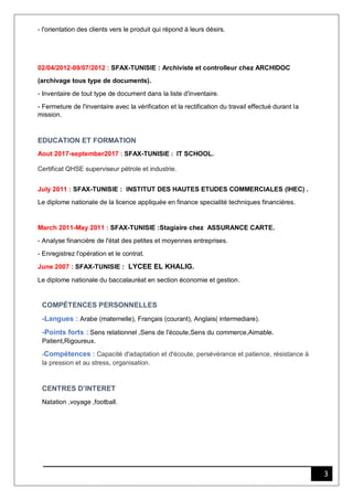 3
- l'orientation des clients vers le produit qui répond à leurs désirs.
02/04/2012-09/07/2012 : SFAX-TUNISIE : Archiviste et controlleur chez ARCHIDOC
(archivage tous type de documents).
- Inventaire de tout type de document dans la liste d'inventaire.
- Fermeture de l'inventaire avec la vérification et la rectification du travail effectué durant la
mission.
EDUCATION ET FORMATION
Aout 2017-september2017 : SFAX-TUNISIE : IT SCHOOL.
Certificat QHSE superviseur pétrole et industrie.
July 2011 : SFAX-TUNISIE : INSTITUT DES HAUTES ETUDES COMMERCIALES (IHEC) .
Le diplome nationale de la licence appliquée en finance specialité techniques financiéres.
March 2011-May 2011 : SFAX-TUNISIE :Stagiaire chez ASSURANCE CARTE.
- Analyse financière de l'état des petites et moyennes entreprises.
- Enregistrez l'opération et le contrat.
June 2007 : SFAX-TUNISIE : LYCEE EL KHALIG.
Le diplome nationale du baccalauréat en section économie et gestion.
COMPÉTENCES PERSONNELLES
-Langues : Arabe (maternelle), Français (courant), Anglais( intermediare).
-Points forts : Sens relationnel ,Sens de l'écoute,Sens du commerce,Aimable.
Patient,Rigoureux.
-Compétences : Capacité d'adaptation et d'écoute, persévérance et patience, résistance à
la pression et au stress, organisation.
CENTRES D’INTERET
Natation ,voyage ,football.
 