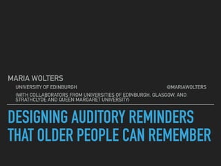 DESIGNING AUDITORY REMINDERS
THAT OLDER PEOPLE CAN REMEMBER
MARIA WOLTERS
UNIVERSITY OF EDINBURGH @MARIAWOLTERS
(WITH COLLABORATORS FROM UNIVERSITIES OF EDINBURGH, GLASGOW, AND
STRATHCLYDE AND QUEEN MARGARET UNIVERSITY)
 
